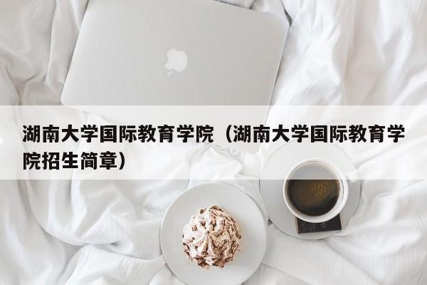 湖南大学国际教育学院（湖南大学国际教育学院招生简章）