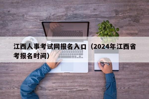 江西人事考试网报名入口（2024年江西省考报名时间）