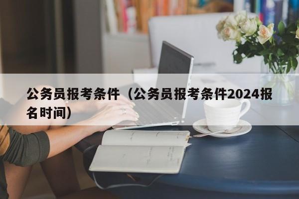 公务员报考条件（公务员报考条件2024报名时间）