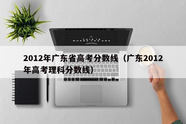 2012年广东省高考分数线（广东2012年高考理科分数线）