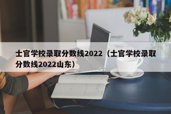 士官学校录取分数线2022（士官学校录取分数线2022山东）