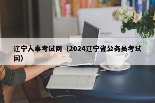 辽宁人事考试网（2024辽宁省公务员考试网）