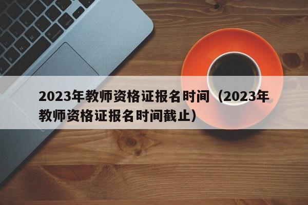 2023年教师资格证报名时间（2023年教师资格证报名时间截止）