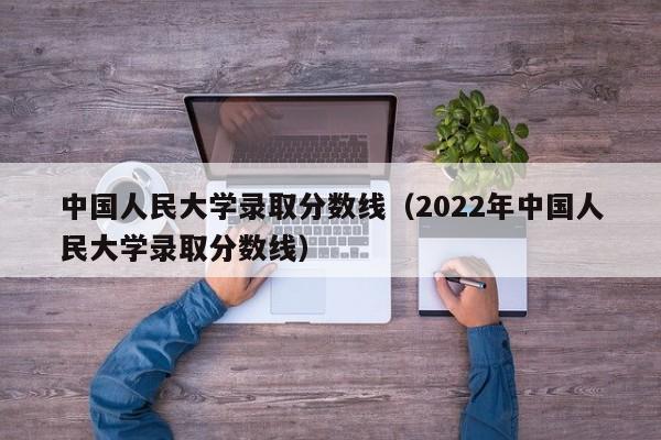 中国人民大学录取分数线（2022年中国人民大学录取分数线）