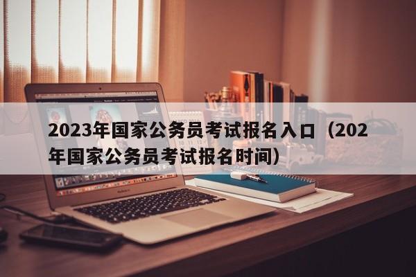 2023年国家公务员考试报名入口（202年国家公务员考试报名时间）