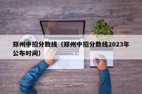 郑州中招分数线（郑州中招分数线2023年公布时间）