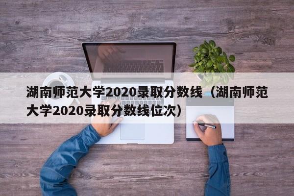 湖南师范大学2020录取分数线（湖南师范大学2020录取分数线位次）