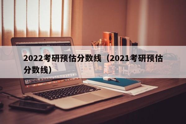 2022考研预估分数线（2021考研预估分数线）