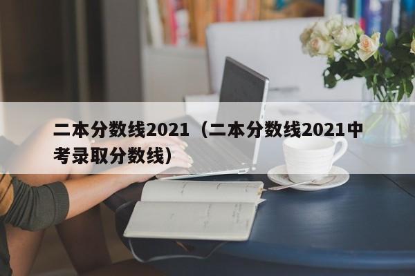 二本分数线2021（二本分数线2021中考录取分数线）