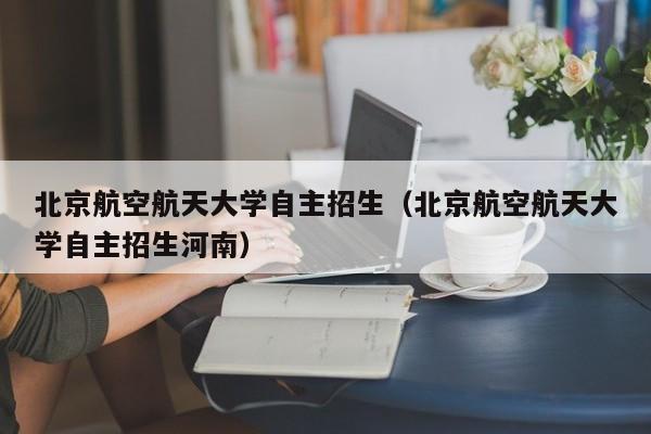 北京航空航天大学自主招生（北京航空航天大学自主招生河南）