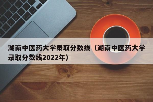 湖南中医药大学录取分数线（湖南中医药大学录取分数线2022年）