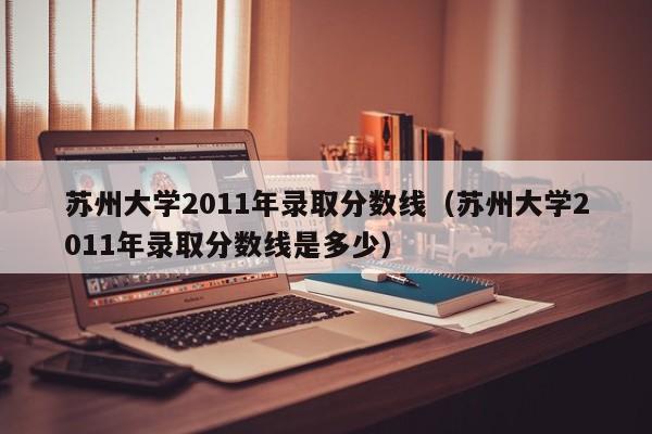 苏州大学2011年录取分数线（苏州大学2011年录取分数线是多少）