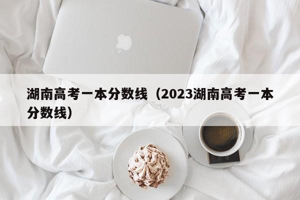 湖南高考一本分数线（2023湖南高考一本分数线）