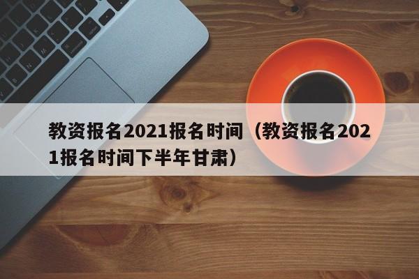 教资报名2021报名时间（教资报名2021报名时间下半年甘肃）