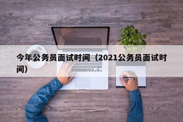 今年公务员面试时间（2021公务员面试时间）