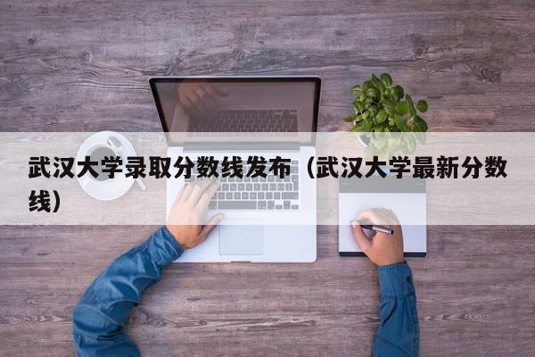 武汉大学录取分数线发布（武汉大学最新分数线）