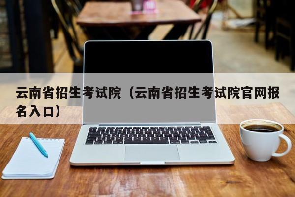 云南省招生考试院（云南省招生考试院官网报名入口）