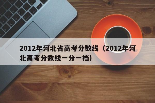 2012年河北省高考分数线（2012年河北高考分数线一分一档）