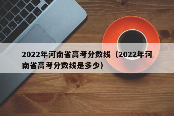 2022年河南省高考分数线（2022年河南省高考分数线是多少）