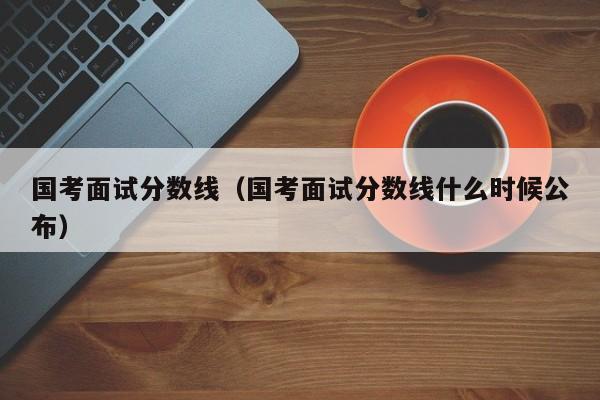 国考面试分数线（国考面试分数线什么时候公布）