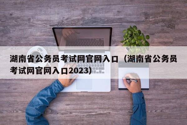 湖南省公务员考试网官网入口（湖南省公务员考试网官网入口2023）