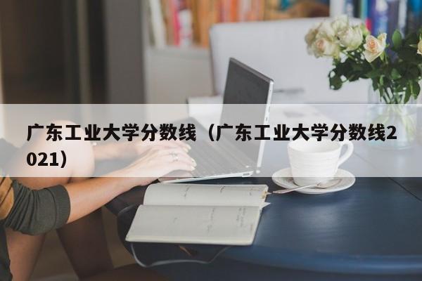 广东工业大学分数线（广东工业大学分数线2021）