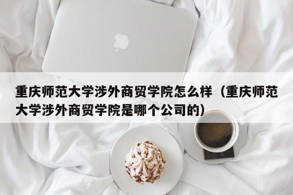 重庆师范大学涉外商贸学院怎么样（重庆师范大学涉外商贸学院是哪个公司的）