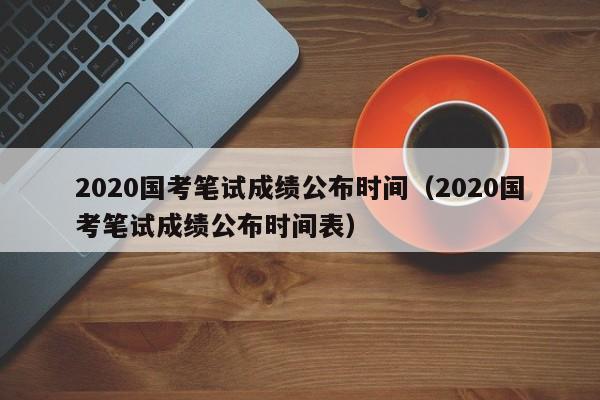 2020国考笔试成绩公布时间（2020国考笔试成绩公布时间表）