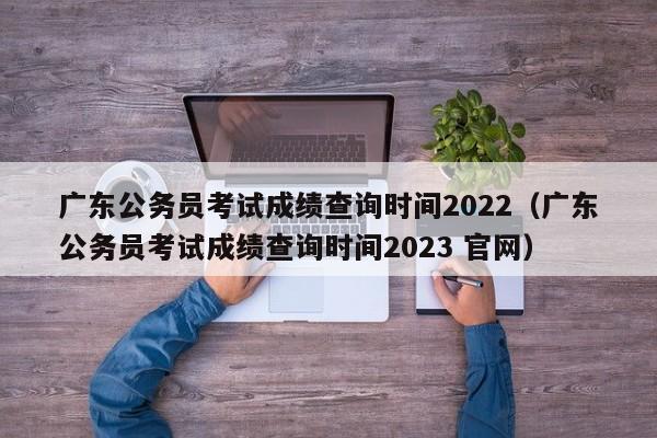 广东公务员考试成绩查询时间2022（广东公务员考试成绩查询时间2023 官网）