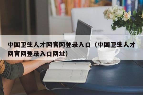 中国卫生人才网官网登录入口（中国卫生人才网官网登录入口网址）