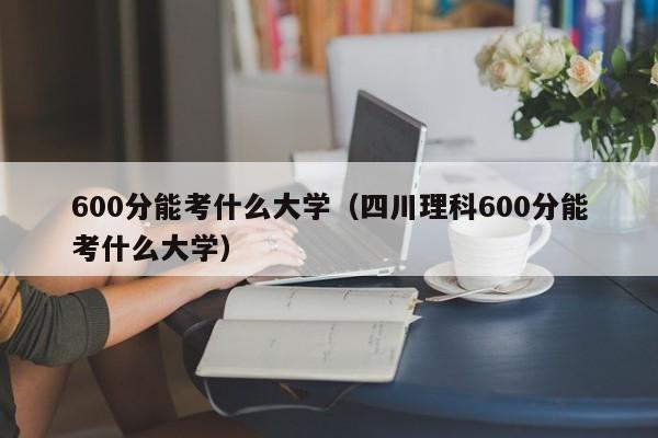 600分能考什么大学（四川理科600分能考什么大学）