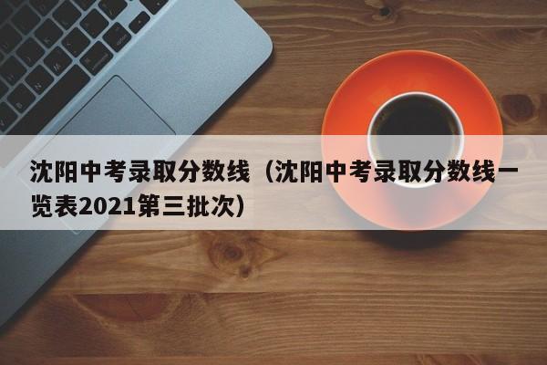 沈阳中考录取分数线（沈阳中考录取分数线一览表2021第三批次）