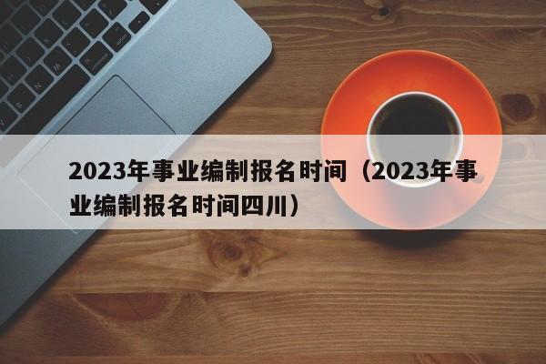 2023年事业编制报名时间（2023年事业编制报名时间四川）