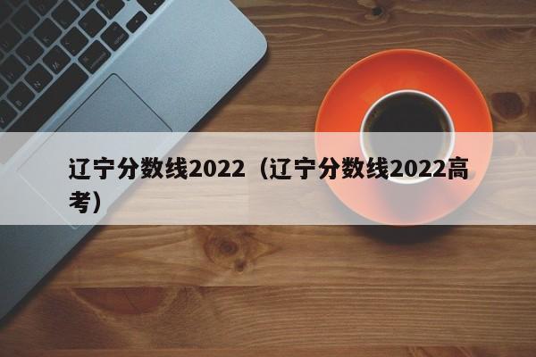 辽宁分数线2022（辽宁分数线2022高考）