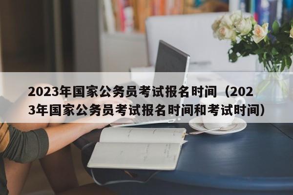 2023年国家公务员考试报名时间（2023年国家公务员考试报名时间和考试时间）