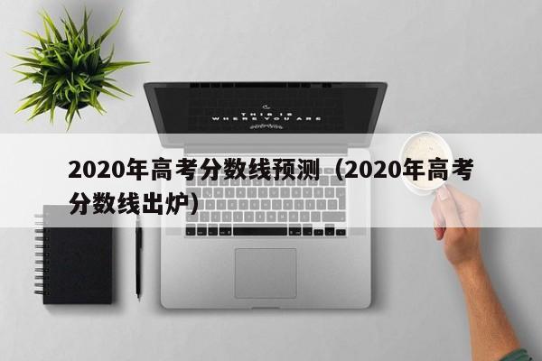 2020年高考分数线预测（2020年高考分数线出炉）