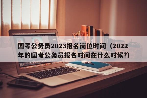 国考公务员2023报名岗位时间（2022年的国考公务员报名时间在什么时候?）