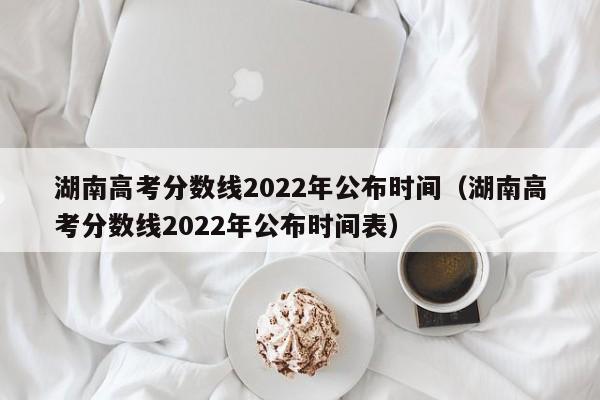 湖南高考分数线2022年公布时间（湖南高考分数线2022年公布时间表）