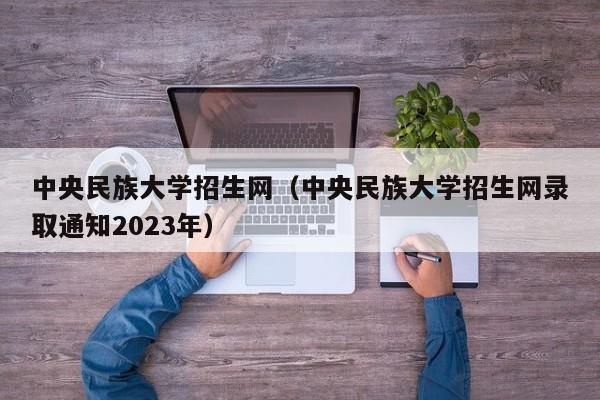 中央民族大学招生网（中央民族大学招生网录取通知2023年）