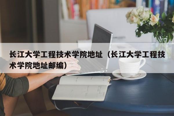 长江大学工程技术学院地址（长江大学工程技术学院地址邮编）