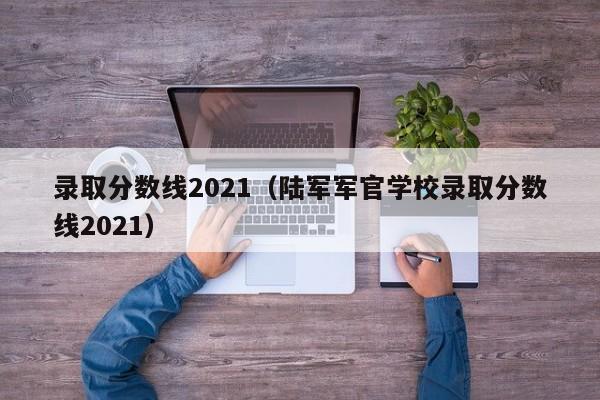 录取分数线2021（陆军军官学校录取分数线2021）