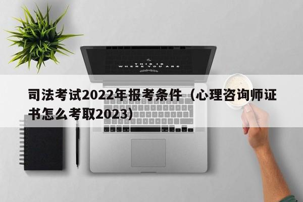 司法考试2022年报考条件（心理咨询师证书怎么考取2023）