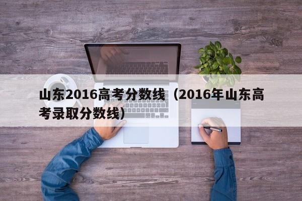 山东2016高考分数线（2016年山东高考录取分数线）