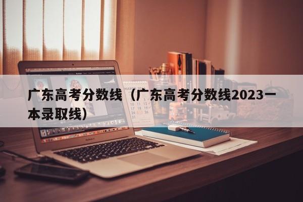 广东高考分数线（广东高考分数线2023一本录取线）