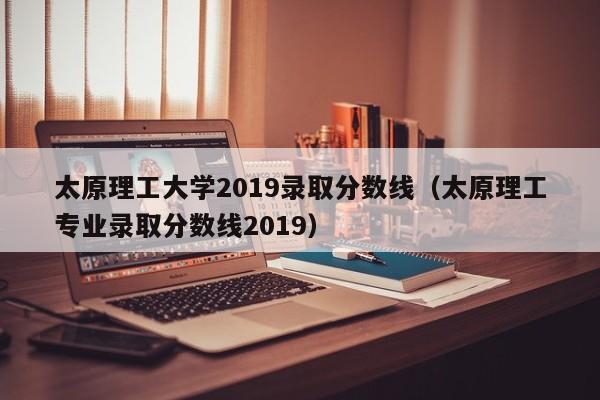 太原理工大学2019录取分数线（太原理工专业录取分数线2019）