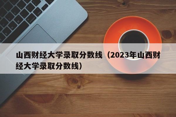 山西财经大学录取分数线（2023年山西财经大学录取分数线）