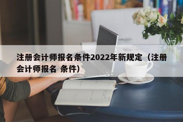 注册会计师报名条件2022年新规定（注册会计师报名 条件）