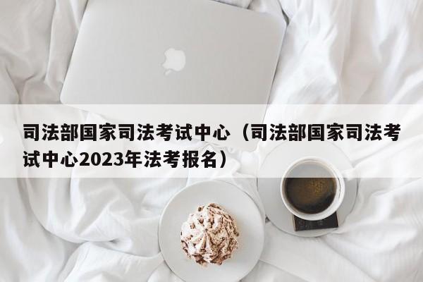 司法部国家司法考试中心（司法部国家司法考试中心2023年法考报名）