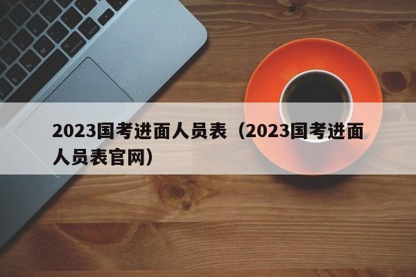 2023国考进面人员表（2023国考进面人员表官网）