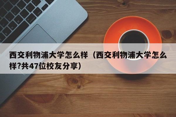 西交利物浦大学怎么样（西交利物浦大学怎么样?共47位校友分享）